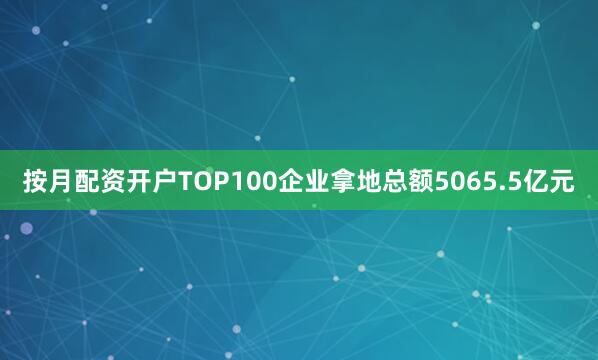 按月配资开户TOP100企业拿地总额5065.5亿元