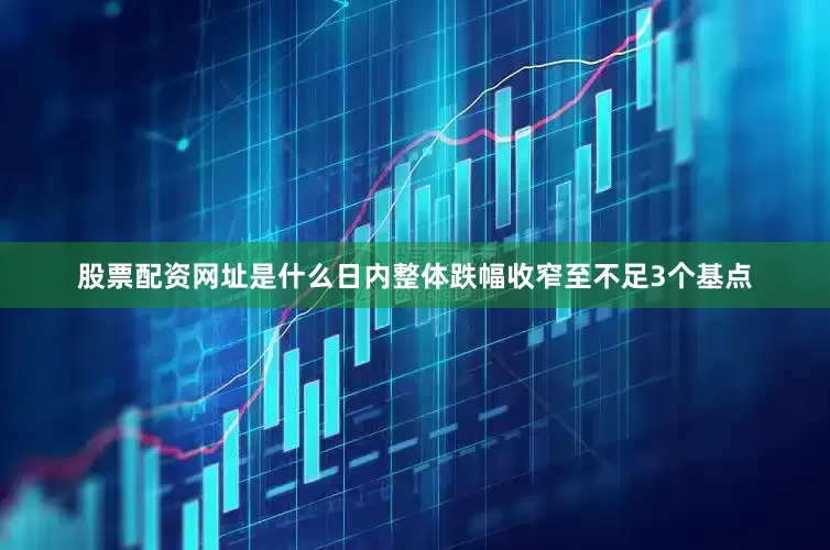 股票配资网址是什么日内整体跌幅收窄至不足3个基点